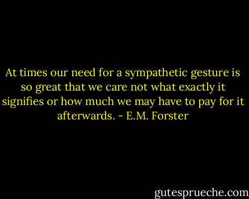 At times our need for a sympathetic gesture is so great that we care not what exactly it signifies or how much we may have to pay for it afterwards. - E.M. Forster