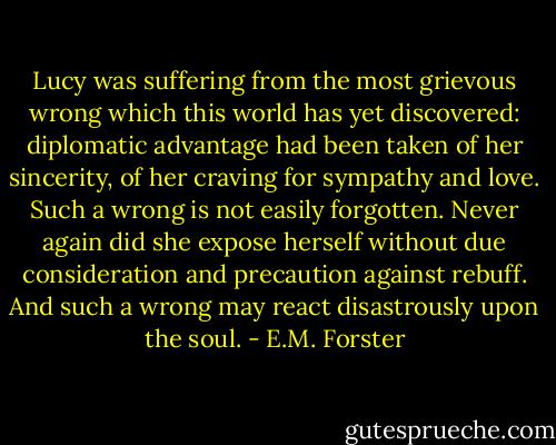 Lucy was suffering from the most grievous wrong which this world has yet discovered: diplomatic advantage had been taken of her sincerity, of her craving for sympathy and love. Such a wrong is not easily forgotten. Never again did she expose herself without due consideration and precaution against rebuff. And such a wrong may react disastrously upon the soul. - E.M. Forster