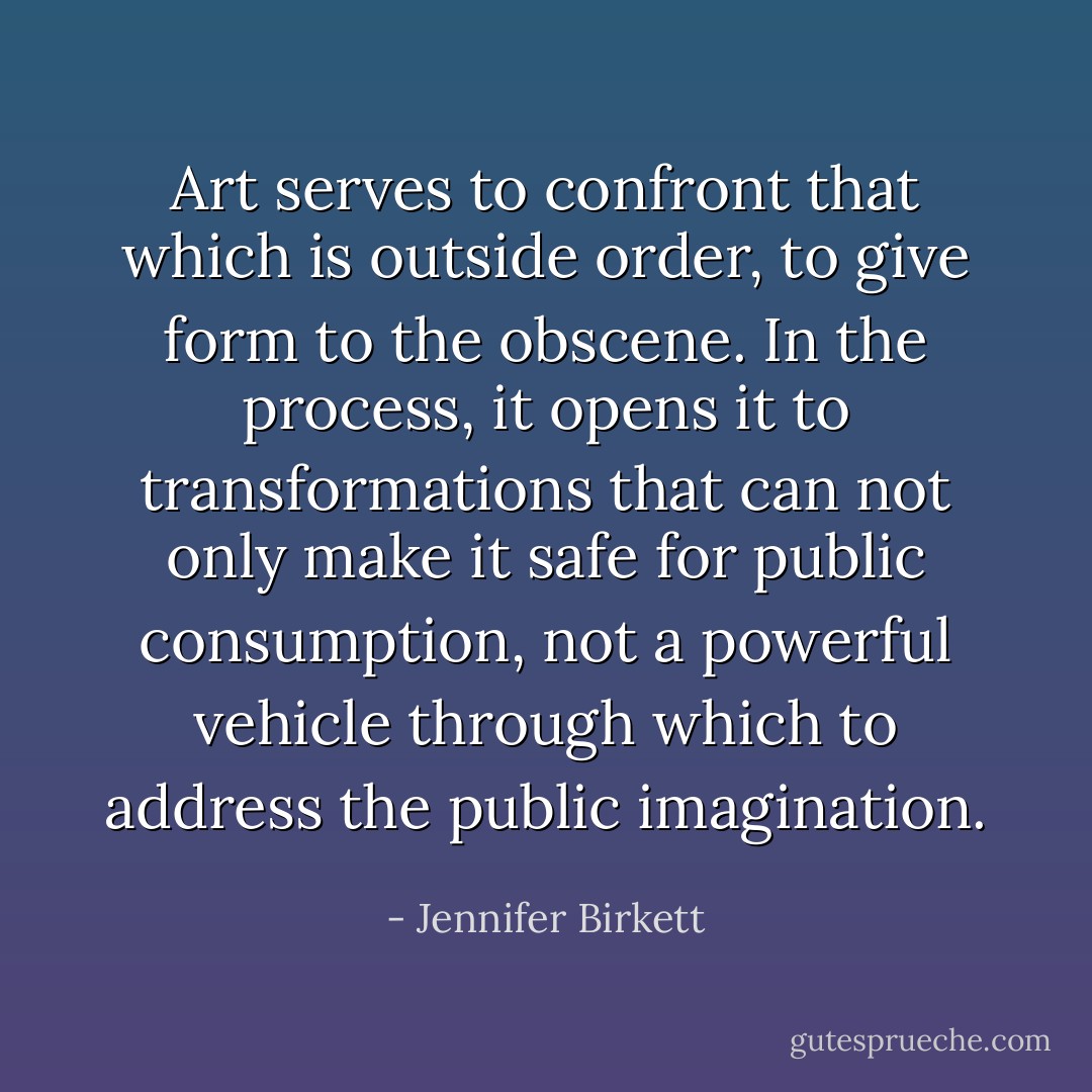 Art serves to confront that which is outside order, to give form to the obscene. In the process, it opens it to transformations that can not only make it safe for public consumption, not a powerful vehicle through which to address the public imagination. - Jennifer Birkett