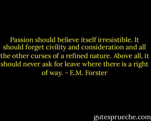 Passion should believe itself irresistible. It should forget civility and consideration and all the other curses of a refined nature. Above all, it should never ask for leave where there is a right of way. - E.M. Forster