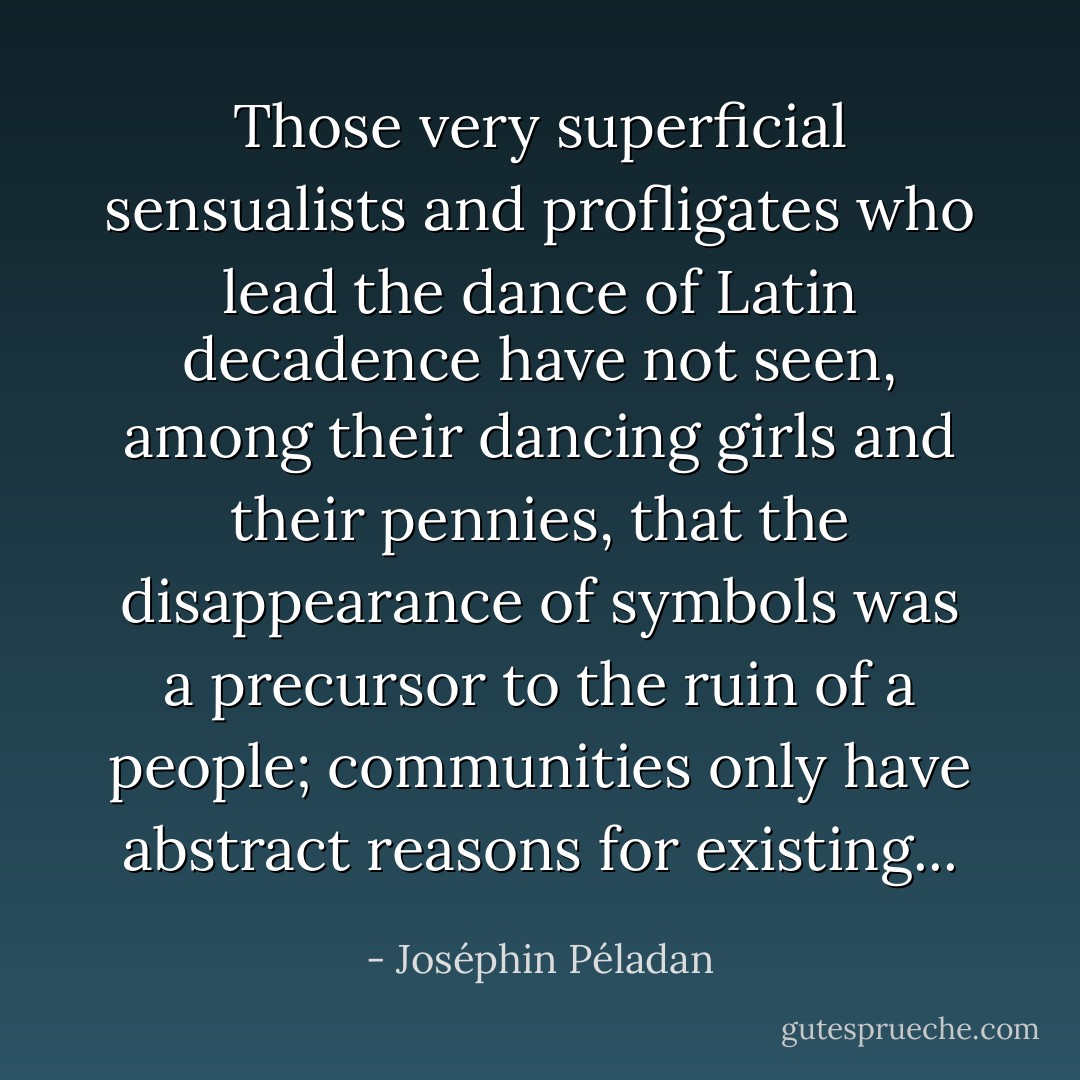 Those very superficial sensualists and profligates who lead the dance of Latin decadence have not seen, among their dancing girls and their pennies, that the disappearance of symbols was a precursor to the ruin of a people; communities only have abstract reasons for existing... - Joséphin Péladan