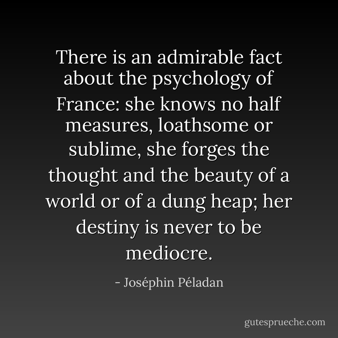 There is an admirable fact about the psychology of France: she knows no half measures, loathsome or sublime, she forges the thought and the beauty of a world or of a dung heap; her destiny is never to be mediocre. - Joséphin Péladan