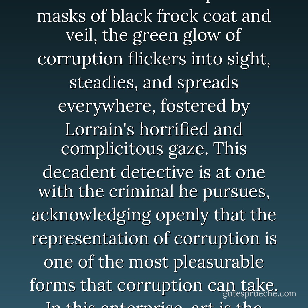 Hidden away behind the closed doors of aristocratic and bourgeois privilege, concealed under those ultra-respectable masks of black frock coat and veil, the green glow of corruption flickers into sight, steadies, and spreads everywhere, fostered by Lorrain's horrified and complicitous gaze. This decadent detective is at one with the criminal he pursues, acknowledging openly that the representation of corruption is one of the most pleasurable forms that corruption can take. In this enterprise, art is the mask that both exposes and conceals culpability. - Jennifer Birkett