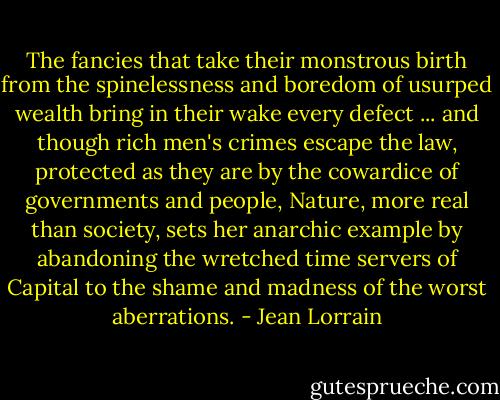 The fancies that take their monstrous birth from the spinelessness and boredom of usurped wealth bring in their wake every defect ... and though rich men's crimes escape the law, protected as they are by the cowardice of governments and people, Nature, more real than society, sets her anarchic example by abandoning the wretched time servers of Capital to the shame and madness of the worst aberrations. - Jean Lorrain