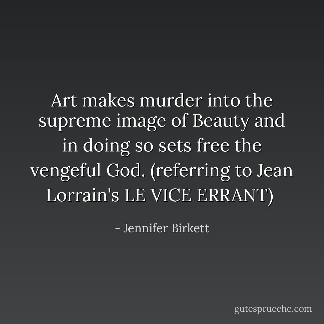 Art makes murder into the supreme image of Beauty and in doing so sets free the vengeful God. (referring to Jean Lorrain's LE VICE ERRANT)<br /> - Jennifer Birkett