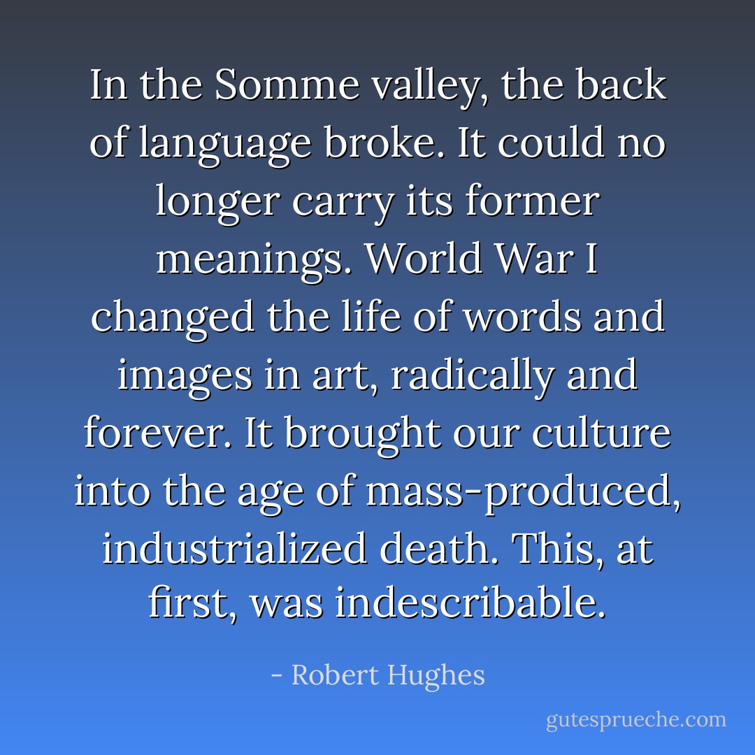 In the Somme valley, the back of language broke. It could no longer carry its former meanings. World War I changed the life of words and images in art, radically and forever. It brought our culture into the age of mass-produced, industrialized death. This, at first, was indescribable. - Robert Hughes
