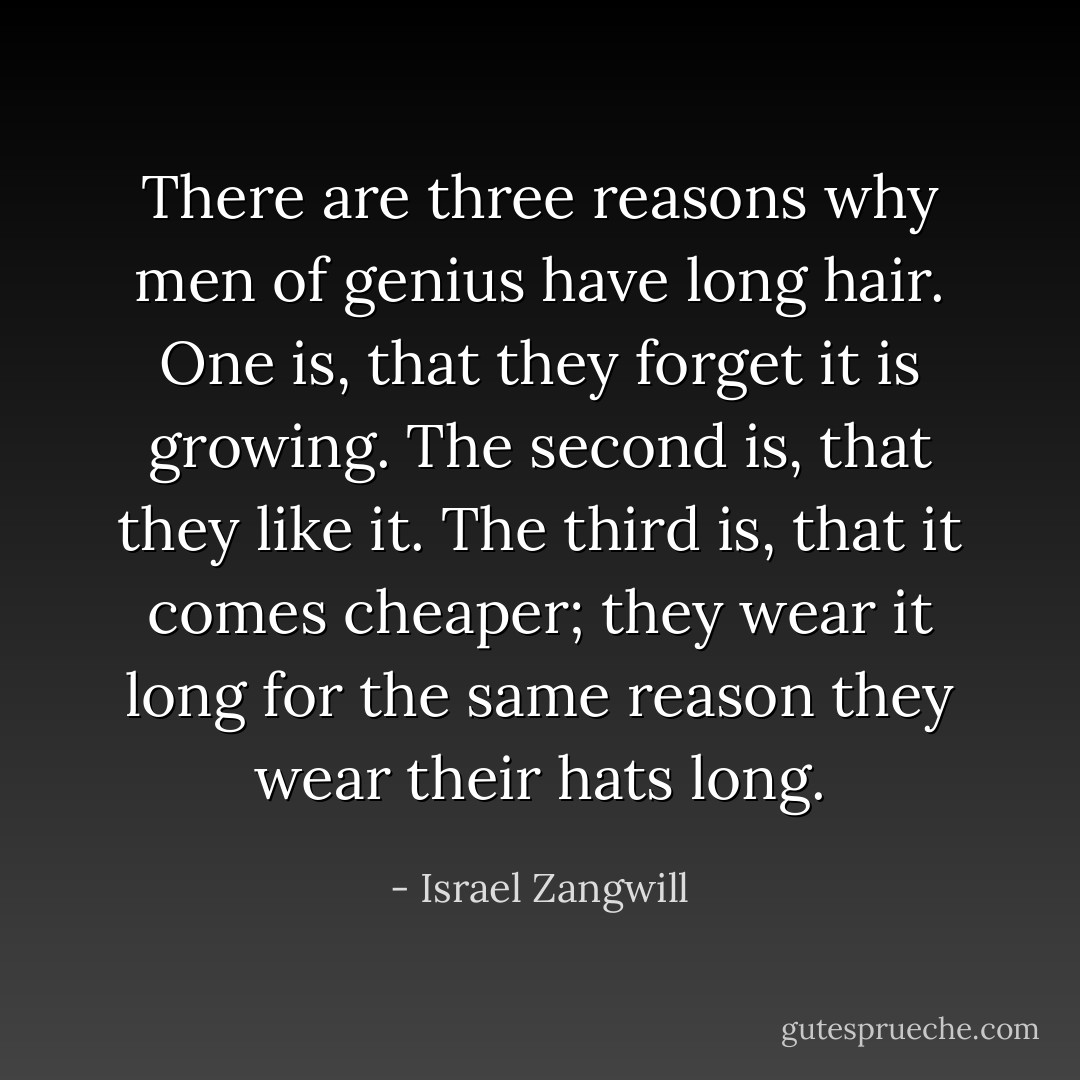There are three reasons why men of genius have long hair. One is, that they forget it is growing. The second is, that they like it. The third is, that it comes cheaper; they wear it long for the same reason they wear their hats long. - Israel Zangwill