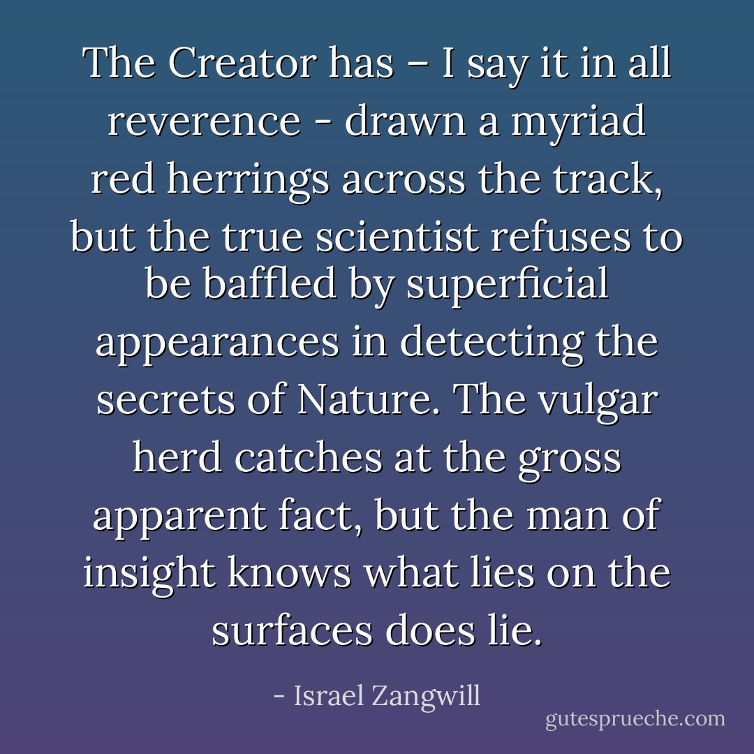 The Creator has – I say it in all reverence - drawn a myriad red herrings across the track, but the true scientist refuses to be baffled by superficial appearances in detecting the secrets of Nature. The vulgar herd catches at the gross apparent fact, but the man of insight knows what lies on the surfaces does lie. - Israel Zangwill