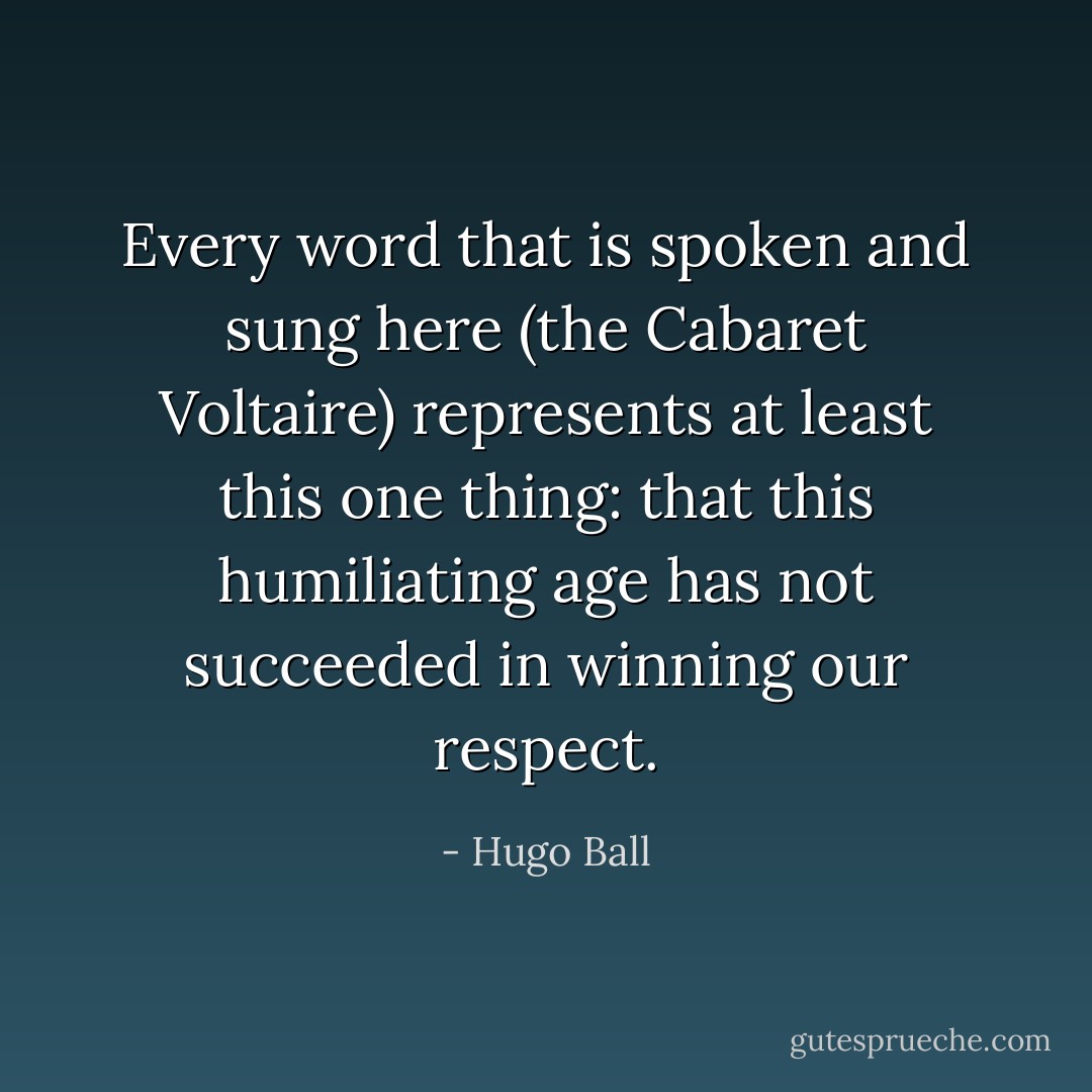 Every word that is spoken and sung here (the Cabaret Voltaire) represents at least this one thing: that this humiliating age has not succeeded in winning our respect. - Hugo Ball