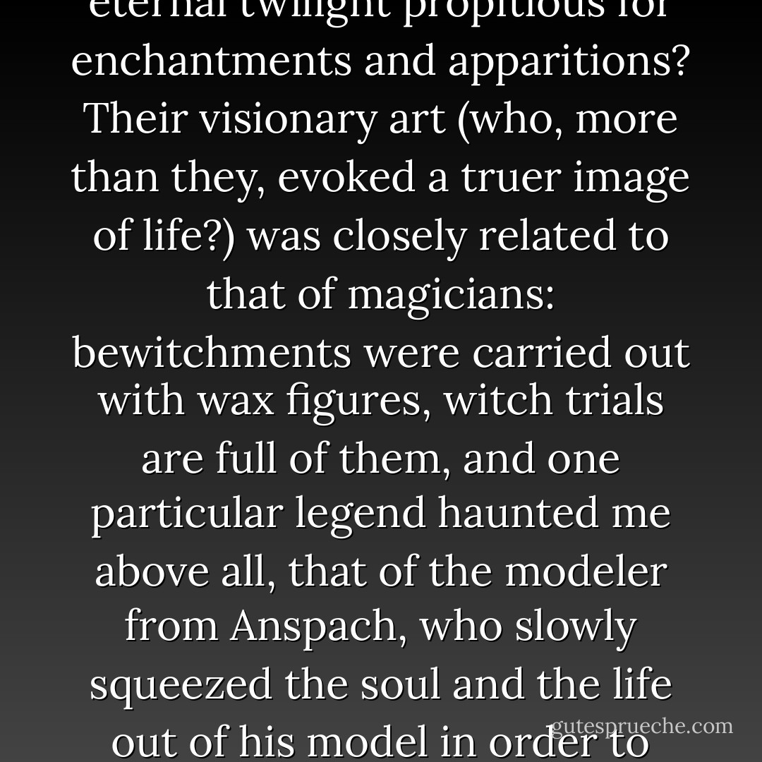And then I recalled those mysterious stories about the waxworkers of the middle ages and the public reprobation attached to their trade. Did they not live in cellars, in the eternal twilight propitious for enchantments and apparitions? Their visionary art (who, more than they, evoked a truer image of life?) was closely related to that of magicians: bewitchments were carried out with wax figures, witch trials are full of them, and one particular legend haunted me above all, that of the modeler from Anspach, who slowly squeezed the soul and the life out of his model in order to animate his painted waxwork and then, having finished his work of art, awaited nightfall to go and bury the corpse in the ditch at the city walls. - Jean Lorrain