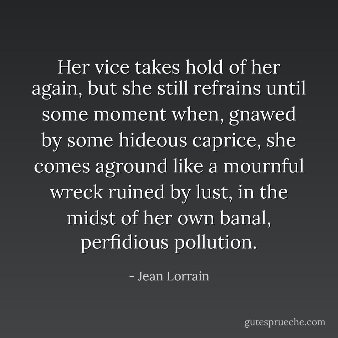 Her vice takes hold of her again, but she still refrains until some moment when, gnawed by some hideous caprice, she comes aground like a mournful wreck ruined by lust, in the midst of her own banal, perfidious pollution. - Jean Lorrain