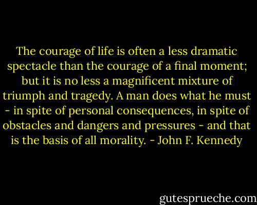 The courage of life is often a less dramatic spectacle than the courage of a final moment; but it is no less a magnificent mixture of triumph and tragedy. A man does what he must - in spite of personal consequences, in spite of obstacles and dangers and pressures - and that is the basis of all morality. - John F. Kennedy