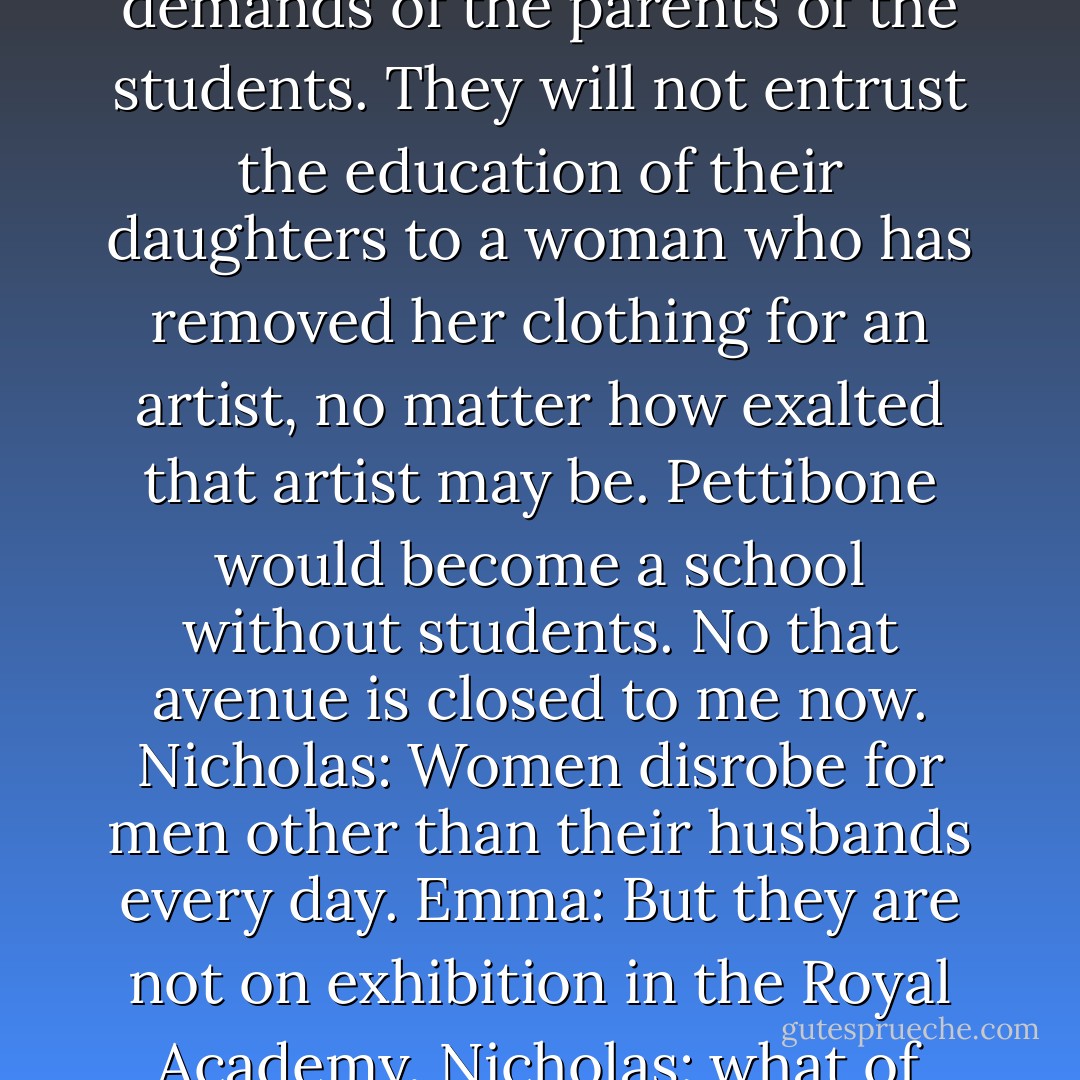 Emma: You can demand that Pettibone retain my services, but you cannot make similar demands of the parents of the students. They will not entrust the education of their daughters to a woman who has removed her clothing for an artist, no matter how exalted that artist may be. Pettibone would become a school without students. No that avenue is closed to me now.<br />Nicholas: Women disrobe for men other than their husbands every day.<br />Emma: But they are not on exhibition in the Royal Academy.<br />Nicholas: what of extenuating circumstances?<br />Emma: You make no sense - Donna MacMeans