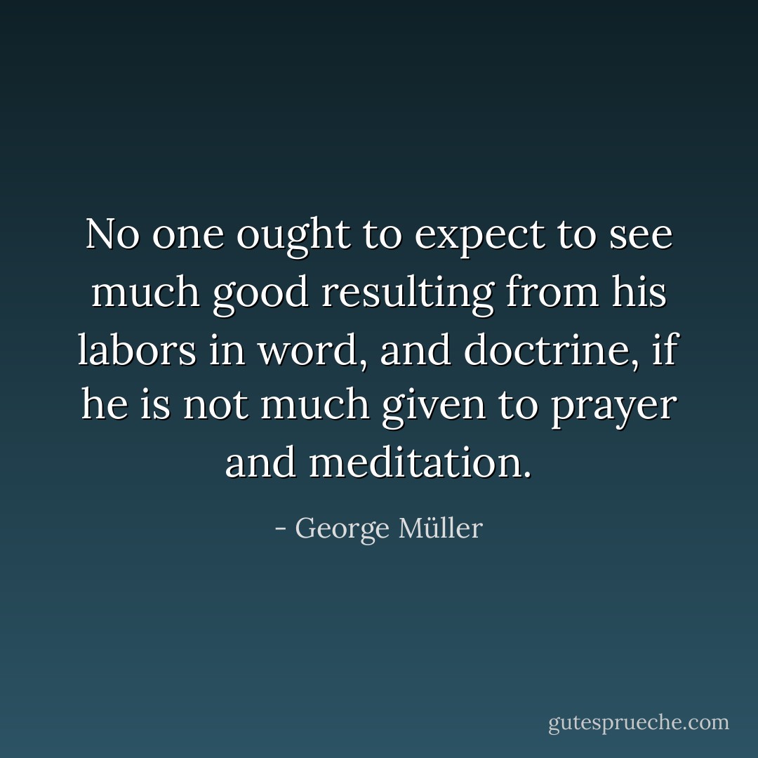 No one ought to expect to see much good resulting from his labors in word, and doctrine, if he is not much given to prayer and meditation. - George Müller