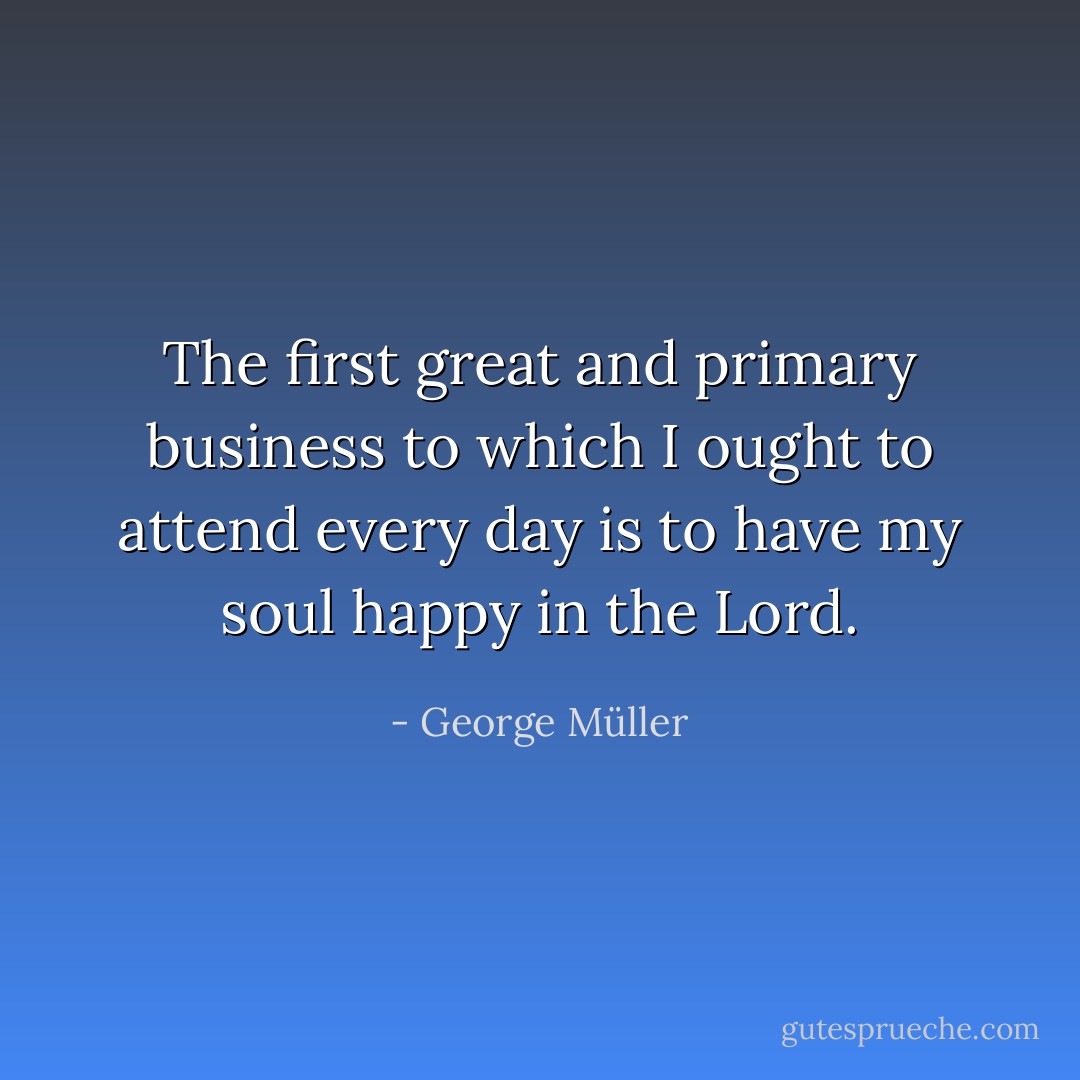 The first great and primary business to which I ought to attend every day is to have my soul happy in the Lord. - George Müller