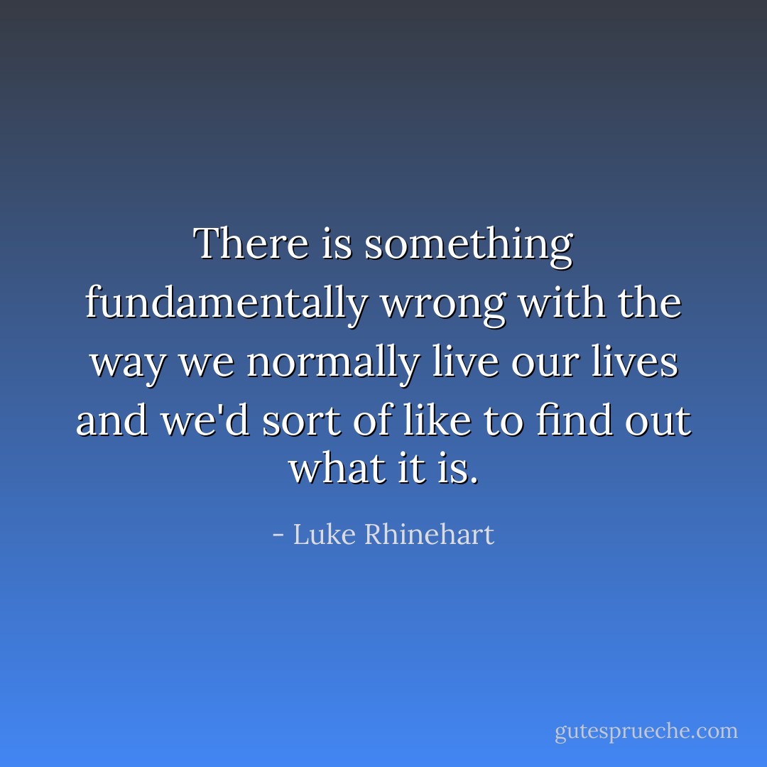 There is something fundamentally wrong with the way we normally live our lives and we'd sort of like to find out what it is. - Luke Rhinehart