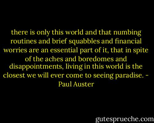 there is only this world and that numbing routines and brief squabbles and financial worries are an essential part of it, that in spite of the aches and boredomes and disappointments, living in this world is the closest we will ever come to seeing paradise. - Paul Auster