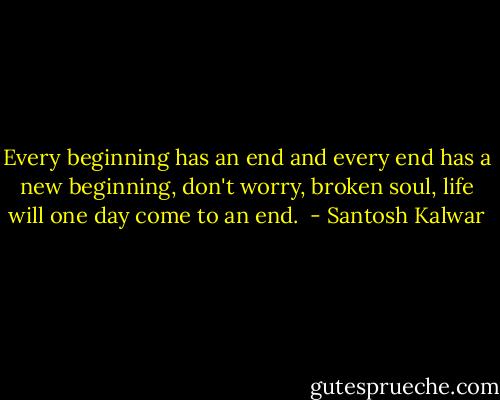 Every beginning has an end and every end has a new beginning, don't worry, broken soul, life will one day come to an end.  - Santosh Kalwar
