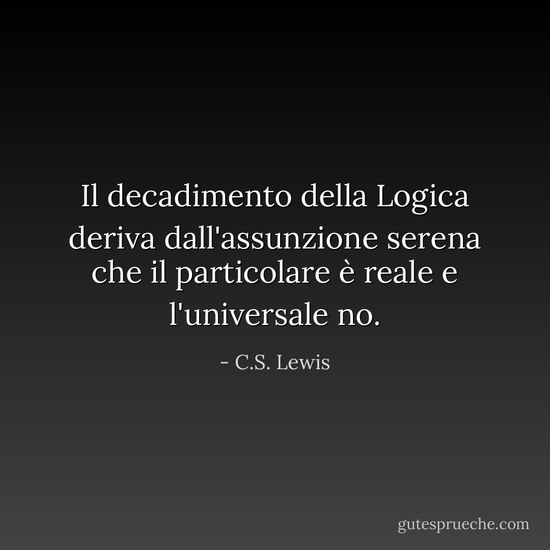 Il decadimento della Logica deriva dall'assunzione serena che il particolare è reale e l'universale no. - C.S. Lewis