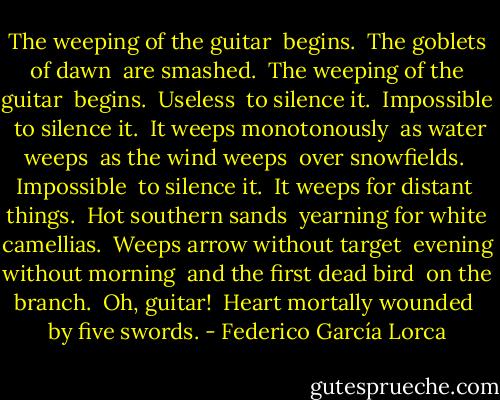 The weeping of the guitar <br />begins. <br />The goblets of dawn <br />are smashed. <br />The weeping of the guitar <br />begins. <br />Useless <br />to silence it. <br />Impossible <br />to silence it. <br />It weeps monotonously <br />as water weeps <br />as the wind weeps <br />over snowfields. <br />Impossible <br />to silence it. <br />It weeps for distant <br />things. <br />Hot southern sands <br />yearning for white camellias. <br />Weeps arrow without target <br />evening without morning <br />and the first dead bird <br />on the branch. <br />Oh, guitar! <br />Heart mortally wounded <br />by five swords. - Federico García Lorca