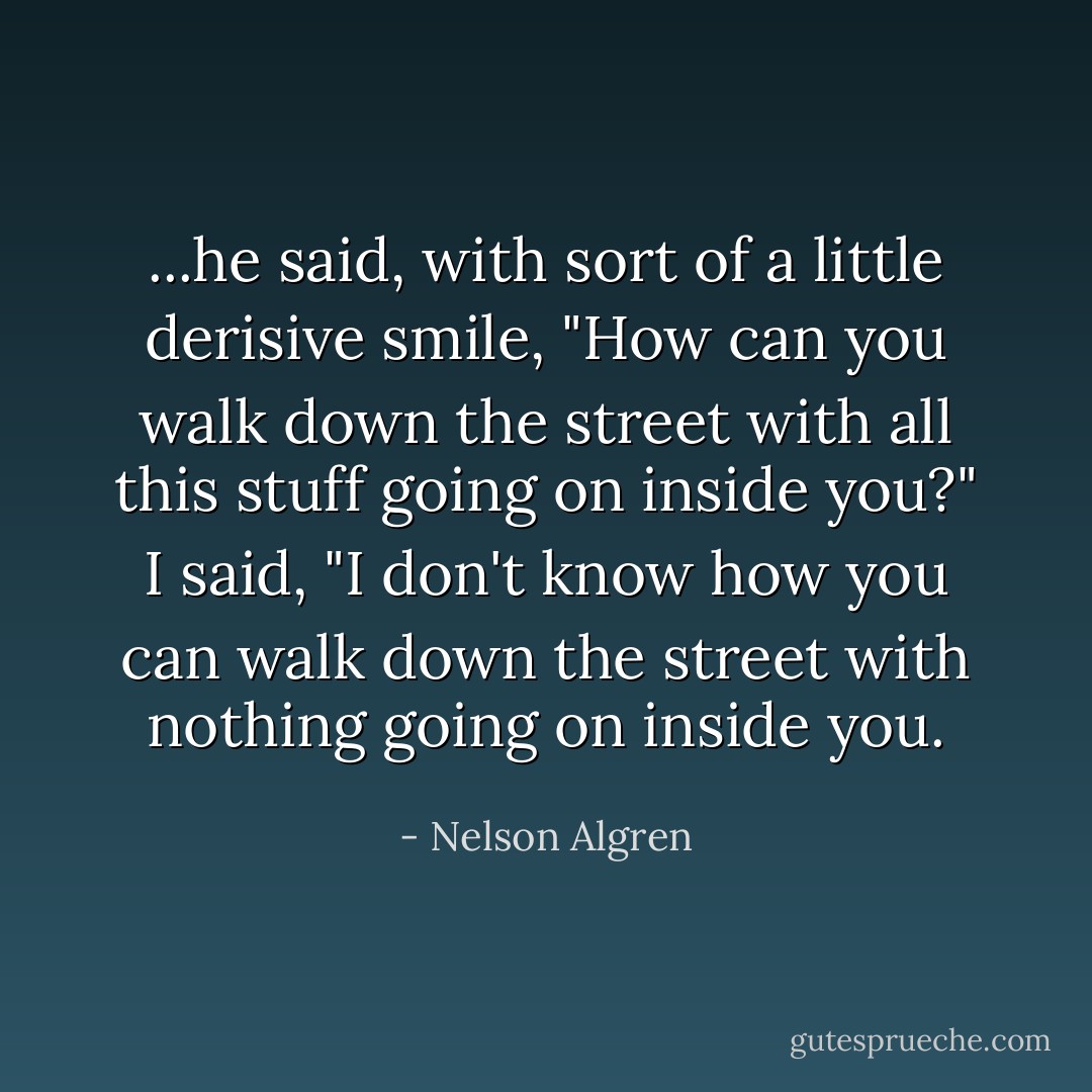 ...he said, with sort of a little derisive smile, "How can you walk down the street with all this stuff going on inside you?" I said, "I don't know how you can walk down the street with nothing going on inside you. - Nelson Algren