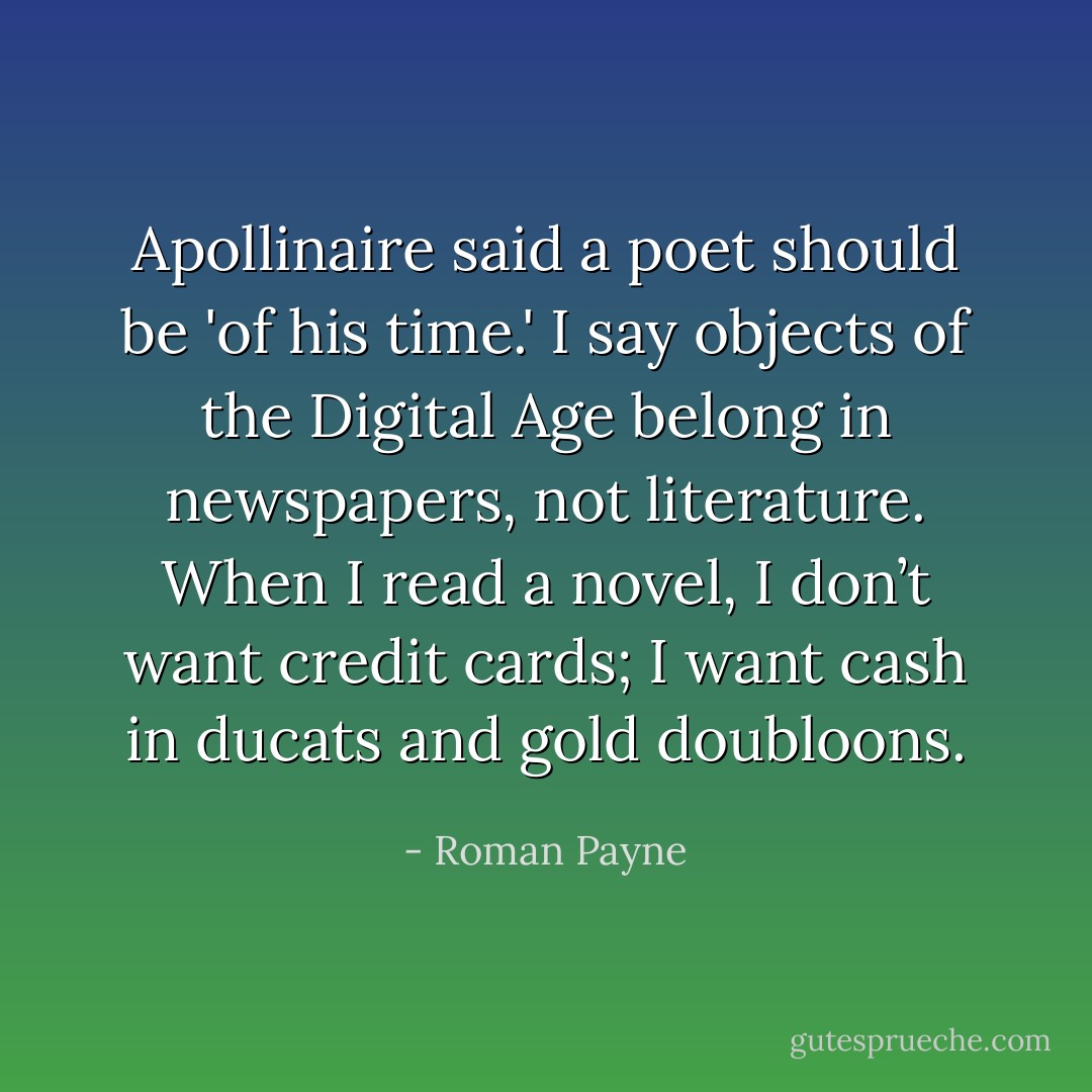 Apollinaire said a poet should be 'of his time.' I say objects of the Digital Age belong in newspapers, not literature. When I read a novel, I don’t want credit cards; I want cash in ducats and gold doubloons. - Roman Payne