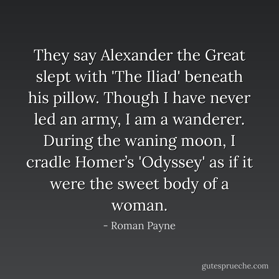 They say Alexander the Great slept with 'The Iliad' beneath his pillow. Though I have never led an army, I am a wanderer. During the waning moon, I cradle Homer’s 'Odyssey' as if it were the sweet body of a woman. - Roman Payne