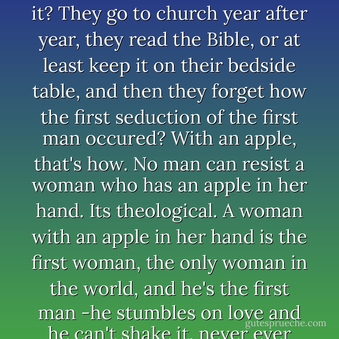 Anyway, the apple is essential. How come these hens don't get it? They go to church year after year, they read the Bible, or at least keep it on their bedside table, and then they forget how the first seduction of the first man occured? With an apple, that's how. No man can resist a woman who has an apple in her hand. Its theological. A woman with an apple in her hand is the first woman, the only woman in the world, and he's the first man -he stumbles on love and he can't shake it, never ever ever. - Pia Pera
