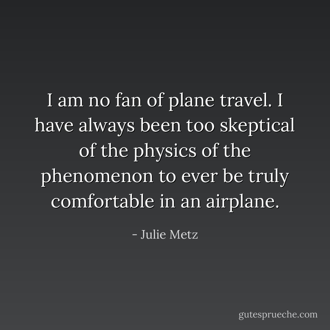 I am no fan of plane travel. I have always been too skeptical of the physics of the phenomenon to ever be truly comfortable in an airplane. - Julie Metz
