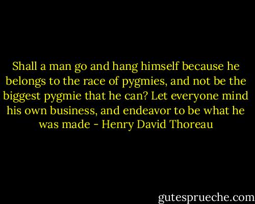 Shall a man go and hang himself because he belongs to the race of pygmies, and not be the biggest pygmie that he can? Let everyone mind his own business, and endeavor to be what he was made - Henry David Thoreau