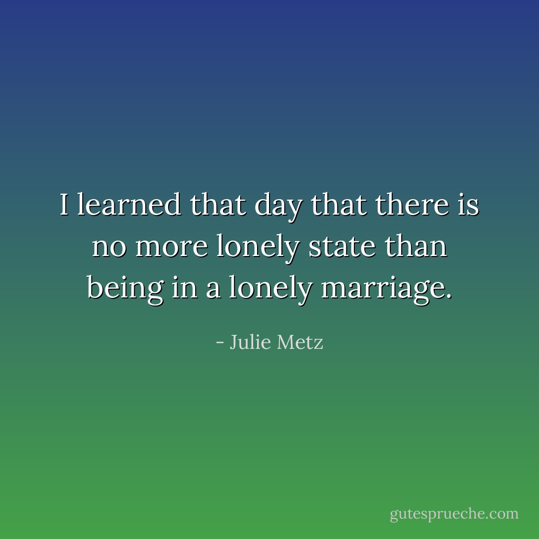 I learned that day that there is no more lonely state than being in a lonely marriage. - Julie Metz