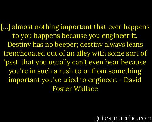 [...] almost nothing important that ever happens to you happens because you engineer it. Destiny has no beeper; destiny always leans trenchcoated out of an alley with some sort of 'psst' that you usually can't even hear because you're in such a rush to or from something important you've tried to engineer. - David Foster Wallace