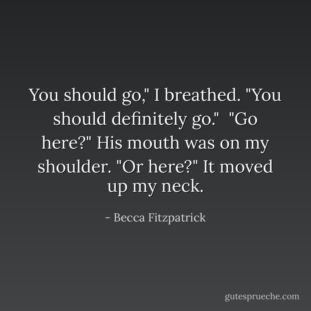 You should go," I breathed. "You should definitely go."<br /><br />"Go here?" His mouth was on my shoulder. "Or here?" It moved up my neck. - Becca Fitzpatrick