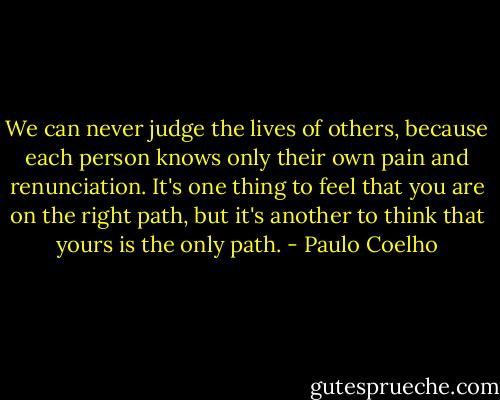 We can never judge the lives of others, because each person knows only their own pain and renunciation. It's one thing to feel that you are on the right path, but it's another to think that yours is the only path. - Paulo Coelho