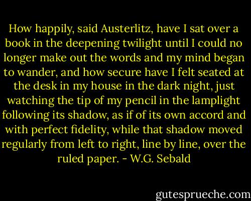 How happily, said Austerlitz, have I sat over a book in the deepening twilight until I could no longer make out the words and my mind began to wander, and how secure have I felt seated at the desk in my house in the dark night, just watching the tip of my pencil in the lamplight following its shadow, as if of its own accord and with perfect fidelity, while that shadow moved regularly from left to right, line by line, over the ruled paper. - W.G. Sebald