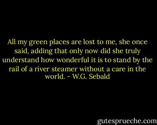 All my green places are lost to me, she once said, adding that only now did she truly understand how wonderful it is to stand by the rail of a river steamer without a care in the world. - W.G. Sebald