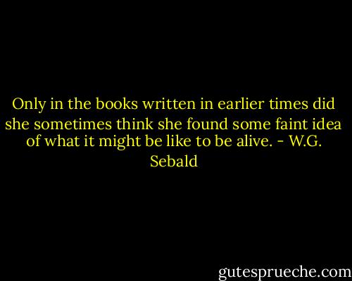Only in the books written in earlier times did she sometimes think she found some faint idea of what it might be like to be alive. - W.G. Sebald