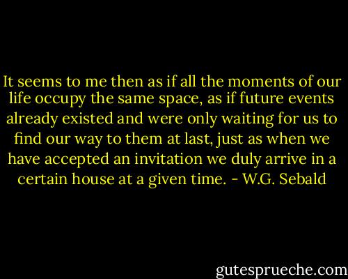 It seems to me then as if all the moments of our life occupy the same space, as if future events already existed and were only waiting for us to find our way to them at last, just as when we have accepted an invitation we duly arrive in a certain house at a given time. - W.G. Sebald