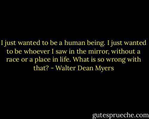 I just wanted to be a human being. I just wanted to be whoever I saw in the mirror, without a race or a place in life. What is so wrong with that? - Walter Dean Myers