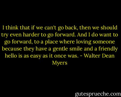 I think that if we can't go back, then we should try even harder to go forward. And I do want to go forward, to a place where loving someone because they have a gentle smile and a friendly hello is as easy as it once was. - Walter Dean Myers