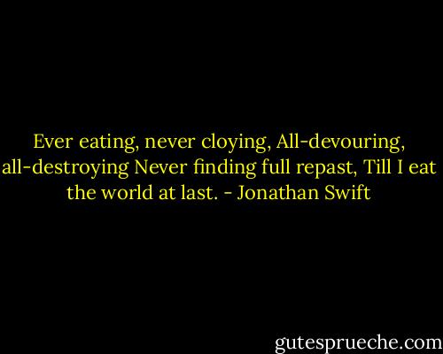 Ever eating, never cloying,<br />All-devouring, all-destroying<br />Never finding full repast,<br />Till I eat the world at last. - Jonathan Swift