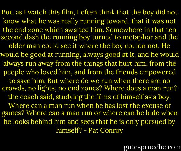 But, as I watch this film, I often think that the boy did not know what he was really running toward, that it was not the end zone which awaited him. Somewhere in that ten second dash the running boy turned to metaphor and the older man could see it where the boy couldn not. He would be good at running, always good at it, and he would always run away from the things that hurt him, from the people who loved him, and from the friends empowered to save him. But where do we run when there are no crowds, no lights, no end zones? Where does a man run? the coach said, studying the films of himself as a boy. Where can a man run when he has lost the excuse of games? Where can a man run or where can he hide when he looks behind him and sees that he is only pursued by himself? - Pat Conroy