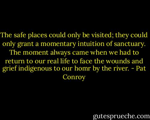 The safe places could only be visited; they could only grant a momentary intuition of sanctuary. The moment always came when we had to return to our real life to face the wounds and grief indigenous to our homr by the river. - Pat Conroy