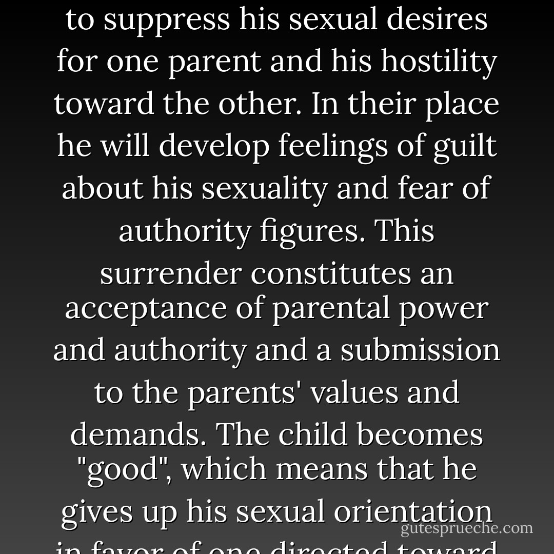 The most effective weapon a parent has to control a child is the withdrawal of love or its threat. A young child between the ages of three and six is too dependent on parental love and approval to resist this pressure. Robert's mother, as we saw earlier, controlled him by "cutting him out." Margaret's mother beat her into submission, but it was the loss of her father's love that devastated her. Whatever the means parents use, the result is that the child is forced to give up his instinctual longing, to suppress his sexual desires for one parent and his hostility toward the other. In their place he will develop feelings of guilt about his sexuality and fear of authority figures. This surrender constitutes an acceptance of parental power and authority and a submission to the parents' values and demands. The child becomes "good", which means that he gives up his sexual orientation in favor of one directed toward achievement. Parental authority is introjected in the form of a superego, ensuring that the child will follow his parents' wishes in the acculturation process. In effect, the child now identifies with the threatening parent. Freud says, "The whole process, on the one hand, preserves the genital organ wards off the danger of losing it; on the other hand, it paralyzes it, takes its function away from it. - Alexander Lowen