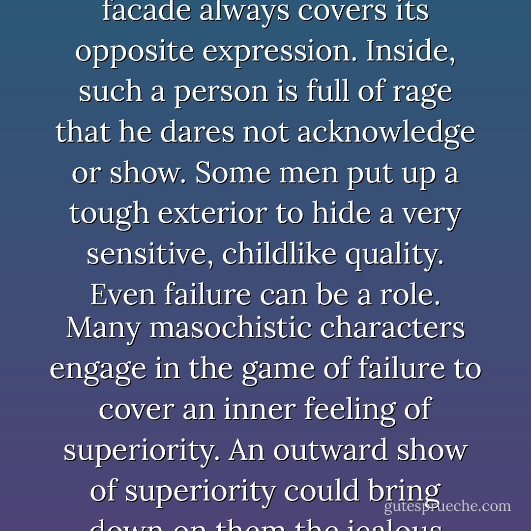 There are many roles that people play and many images that they project. There is, for example, the "nice" man who is always smiling and agreeable. "Such a nice man," people say. "He never gets angry." The facade always covers its opposite expression. Inside, such a person is full of rage that he dares not acknowledge or show. Some men put up a tough exterior to hide a very sensitive, childlike quality. Even failure can be a role. Many masochistic characters engage in the game of failure to cover an inner feeling of superiority. An outward show of superiority could bring down on them the jealous wrath of the father and the threat of castration. As long as they act like failures they can retain some sexuality, since they are not a threat to her father. - Alexander Lowen