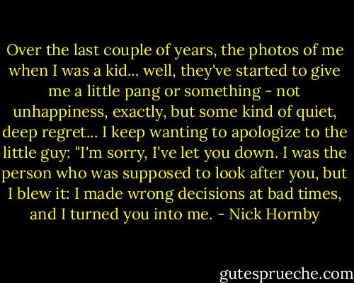 Over the last couple of years, the photos of me when I was a kid... well, they've started to give me a little pang or something - not unhappiness, exactly, but some kind of quiet, deep regret... I keep wanting to apologize to the little guy: "I'm sorry, I've let you down. I was the person who was supposed to look after you, but I blew it: I made wrong decisions at bad times, and I turned you into me. - Nick Hornby