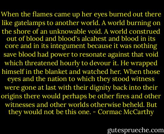 When the flames came up her eyes burned out there like gatelamps to another world. A world burning on the shore of an unknowable void. A world construed out of blood and blood's alcahest and blood in its core and in its integument because it was nothing save blood had power to resonate against that void which threatened hourly to devour it. He wrapped himself in the blanket and watched her. When those eyes and the nation to which they stood witness were gone at last with their dignity back into their origins there would perhaps be other fires and other witnesses and other worlds otherwise beheld. But they would not be this one. - Cormac McCarthy