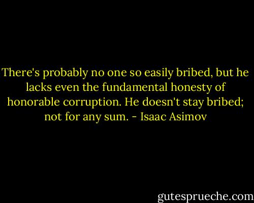 There's probably no one so easily bribed, but he lacks even the fundamental honesty of honorable corruption. He doesn't stay bribed; not for any sum. - Isaac Asimov