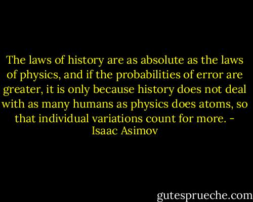 The laws of history are as absolute as the laws of physics, and if the probabilities of error are greater, it is only because history does not deal with as many humans as physics does atoms, so that individual variations count for more. - Isaac Asimov