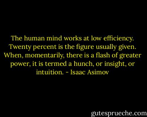 The human mind works at low efficiency. Twenty percent is the figure usually given. When, momentarily, there is a flash of greater power, it is termed a hunch, or insight, or intuition. - Isaac Asimov